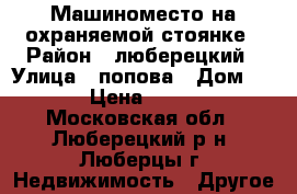 Машиноместо на охраняемой стоянке › Район ­ люберецкий › Улица ­ попова › Дом ­ 24/1 › Цена ­ 180 000 - Московская обл., Люберецкий р-н, Люберцы г. Недвижимость » Другое   